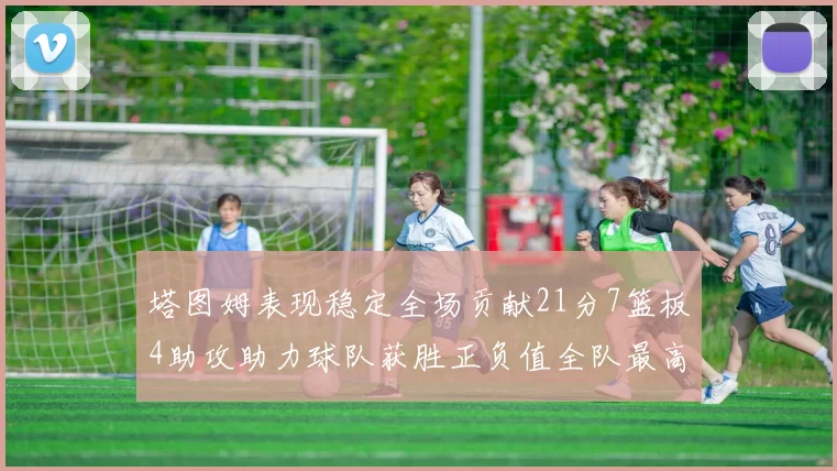 塔图姆表现稳定全场贡献21分7篮板4助攻助力球队获胜正负值全队最高