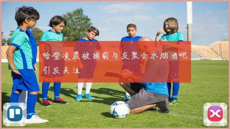 哈登凌晨被捕前与友聚会水烟酒吧引发关注