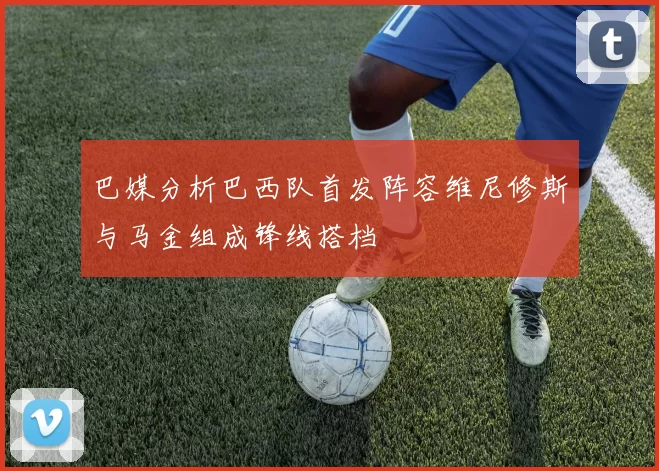 巴媒分析巴西队首发阵容维尼修斯与马金组成锋线搭档