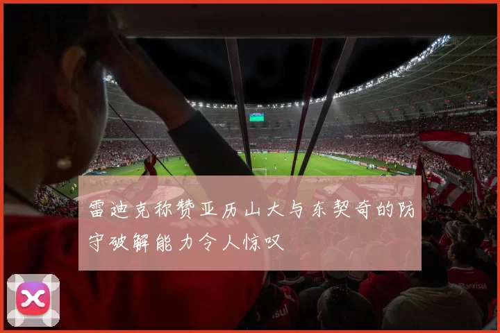 雷迪克称赞亚历山大与东契奇的防守破解能力令人惊叹