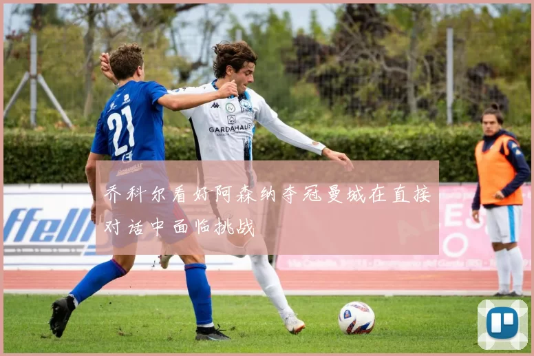 乔科尔看好阿森纳夺冠曼城在直接对话中面临挑战