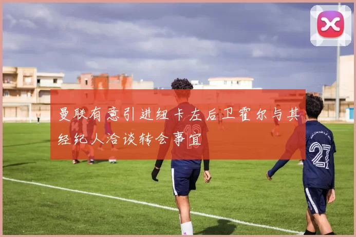 曼联有意引进纽卡左后卫霍尔与其经纪人洽谈转会事宜
