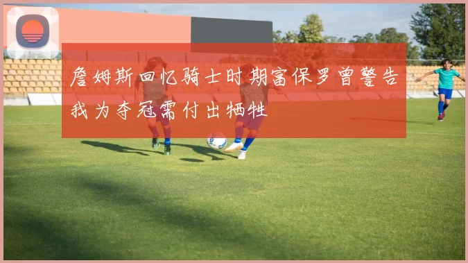 詹姆斯回忆骑士时期富保罗曾警告我为夺冠需付出牺牲
