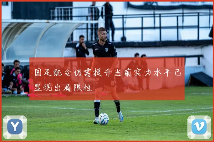 国足配合仍需提升当前实力水平已显现出局限性
