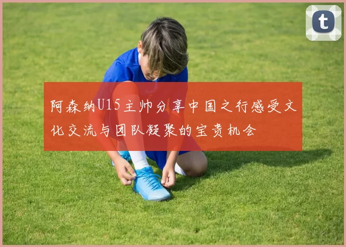 阿森纳U15主帅分享中国之行感受文化交流与团队凝聚的宝贵机会