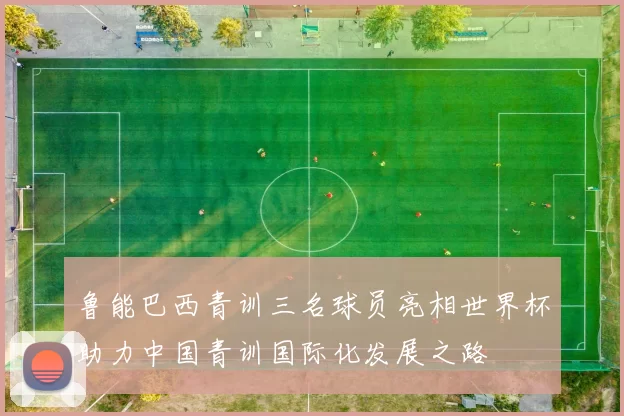鲁能巴西青训三名球员亮相世界杯助力中国青训国际化发展之路