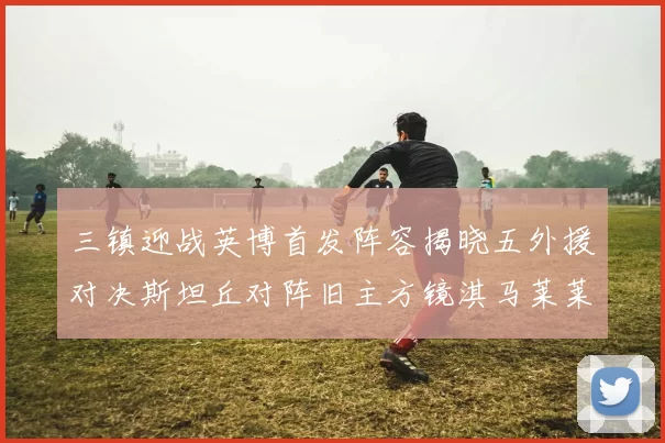 三镇迎战英博首发阵容揭晓五外援对决斯坦丘对阵旧主方镜淇马莱莱先发出战