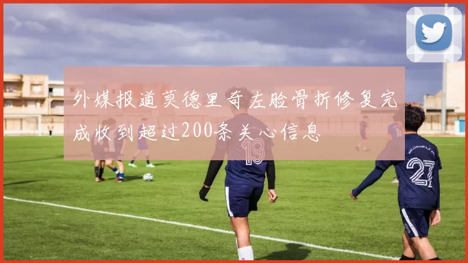 外媒报道莫德里奇左脸骨折修复完成收到超过200条关心信息