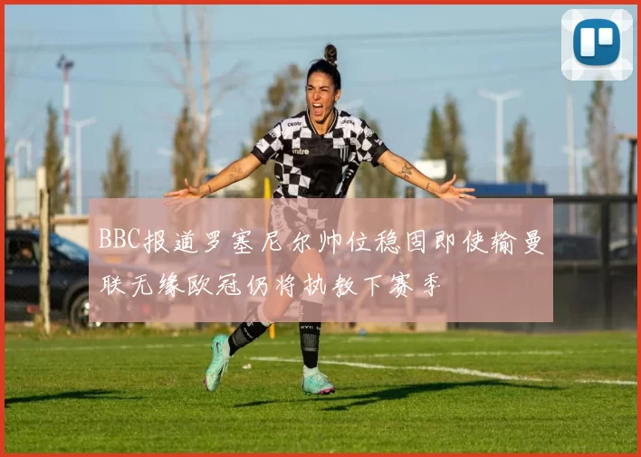 BBC报道罗塞尼尔帅位稳固即使输曼联无缘欧冠仍将执教下赛季