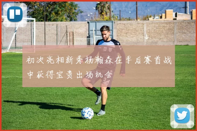 初次亮相新秀杨瀚森在季后赛首战中获得宝贵出场机会