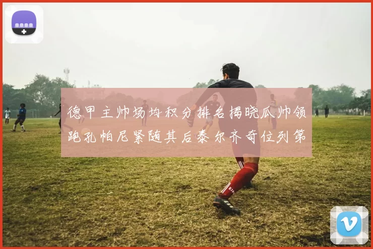 德甲主帅场均积分排名揭晓瓜帅领跑孔帕尼紧随其后泰尔齐奇位列第六