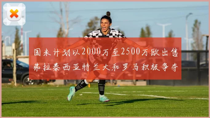 国米计划以2000万至2500万欧出售弗拉泰西亚特兰大和罗马积极争夺